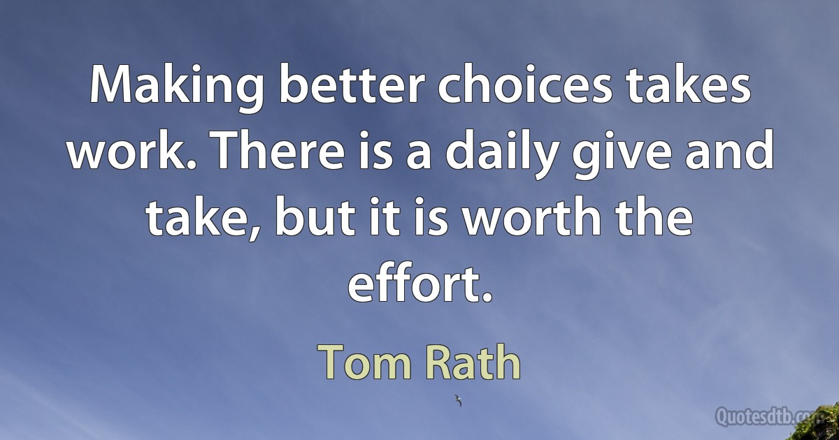 Making better choices takes work. There is a daily give and take, but it is worth the effort. (Tom Rath)