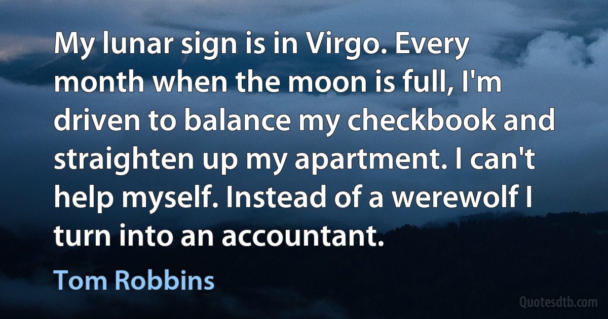 My lunar sign is in Virgo. Every month when the moon is full, I'm driven to balance my checkbook and straighten up my apartment. I can't help myself. Instead of a werewolf I turn into an accountant. (Tom Robbins)