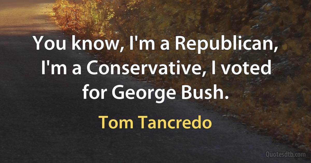 You know, I'm a Republican, I'm a Conservative, I voted for George Bush. (Tom Tancredo)