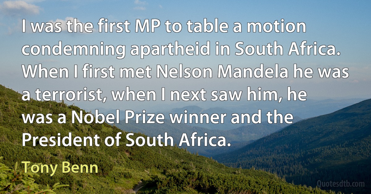 I was the first MP to table a motion condemning apartheid in South Africa. When I first met Nelson Mandela he was a terrorist, when I next saw him, he was a Nobel Prize winner and the President of South Africa. (Tony Benn)