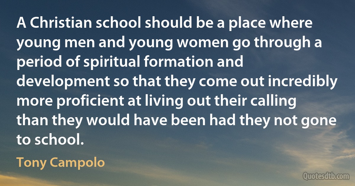 A Christian school should be a place where young men and young women go through a period of spiritual formation and development so that they come out incredibly more proficient at living out their calling than they would have been had they not gone to school. (Tony Campolo)