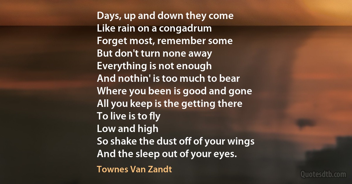 Days, up and down they come
Like rain on a congadrum
Forget most, remember some
But don't turn none away
Everything is not enough
And nothin' is too much to bear
Where you been is good and gone
All you keep is the getting there
To live is to fly
Low and high
So shake the dust off of your wings
And the sleep out of your eyes. (Townes Van Zandt)