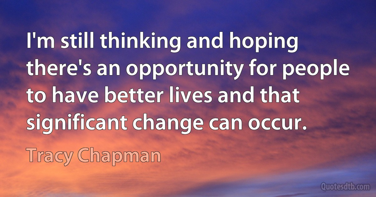 I'm still thinking and hoping there's an opportunity for people to have better lives and that significant change can occur. (Tracy Chapman)