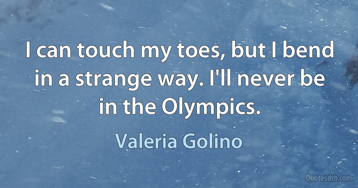 I can touch my toes, but I bend in a strange way. I'll never be in the Olympics. (Valeria Golino)