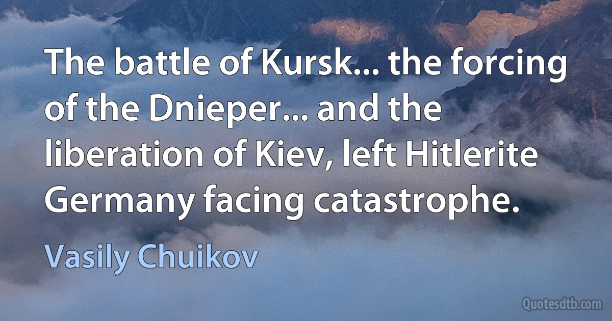 The battle of Kursk... the forcing of the Dnieper... and the liberation of Kiev, left Hitlerite Germany facing catastrophe. (Vasily Chuikov)