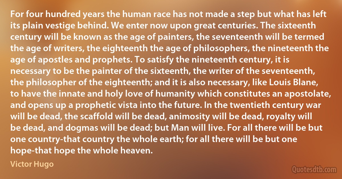 For four hundred years the human race has not made a step but what has left its plain vestige behind. We enter now upon great centuries. The sixteenth century will be known as the age of painters, the seventeenth will be termed the age of writers, the eighteenth the age of philosophers, the nineteenth the age of apostles and prophets. To satisfy the nineteenth century, it is necessary to be the painter of the sixteenth, the writer of the seventeenth, the philosopher of the eighteenth; and it is also necessary, like Louis Blane, to have the innate and holy love of humanity which constitutes an apostolate, and opens up a prophetic vista into the future. In the twentieth century war will be dead, the scaffold will be dead, animosity will be dead, royalty will be dead, and dogmas will be dead; but Man will live. For all there will be but one country-that country the whole earth; for all there will be but one hope-that hope the whole heaven. (Victor Hugo)