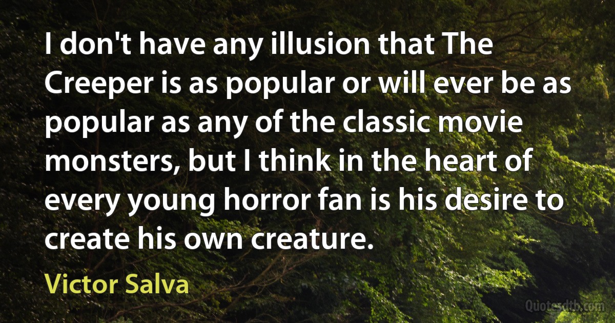 I don't have any illusion that The Creeper is as popular or will ever be as popular as any of the classic movie monsters, but I think in the heart of every young horror fan is his desire to create his own creature. (Victor Salva)