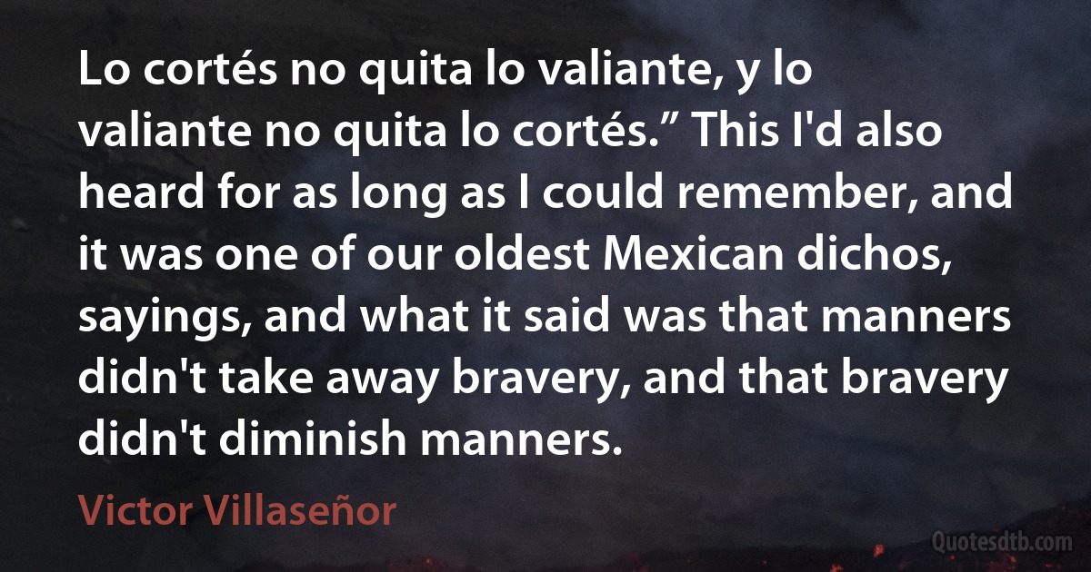 Lo cortés no quita lo valiante, y lo valiante no quita lo cortés.” This I'd also heard for as long as I could remember, and it was one of our oldest Mexican dichos, sayings, and what it said was that manners didn't take away bravery, and that bravery didn't diminish manners. (Victor Villaseñor)