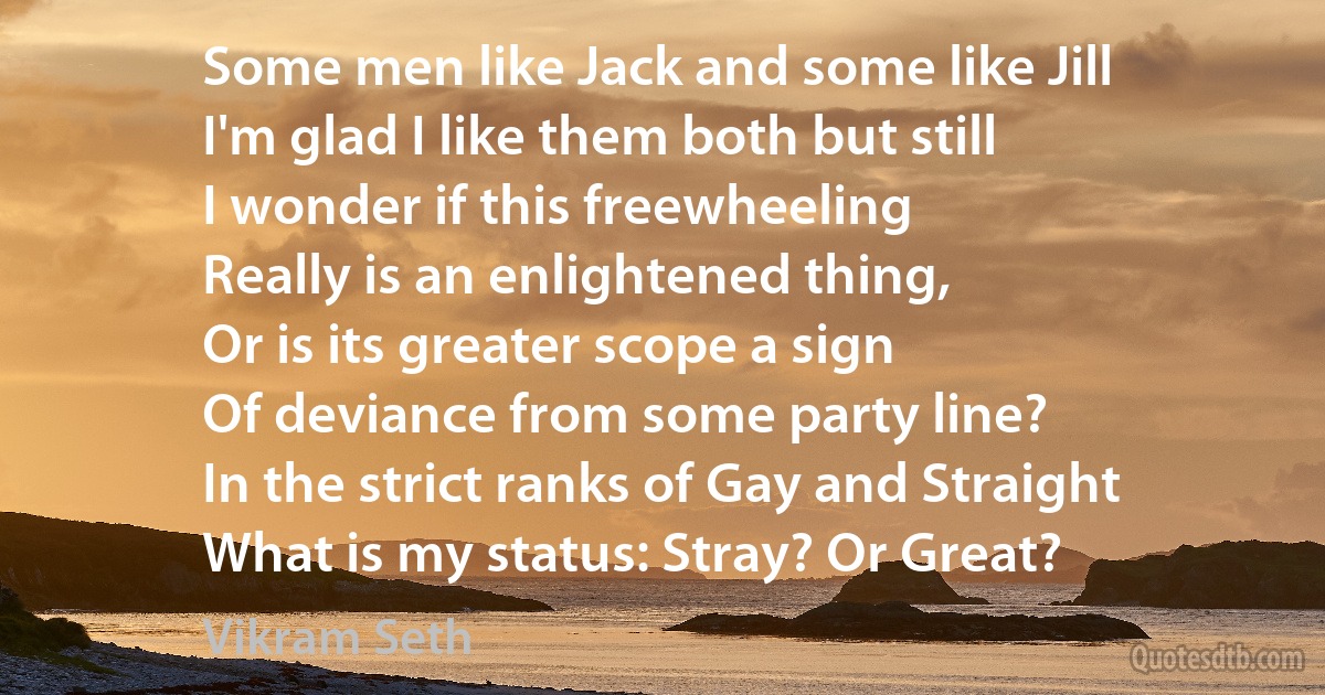 Some men like Jack and some like Jill
I'm glad I like them both but still
I wonder if this freewheeling
Really is an enlightened thing,
Or is its greater scope a sign
Of deviance from some party line?
In the strict ranks of Gay and Straight
What is my status: Stray? Or Great? (Vikram Seth)