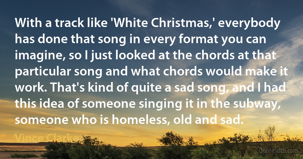 With a track like 'White Christmas,' everybody has done that song in every format you can imagine, so I just looked at the chords at that particular song and what chords would make it work. That's kind of quite a sad song, and I had this idea of someone singing it in the subway, someone who is homeless, old and sad. (Vince Clarke)