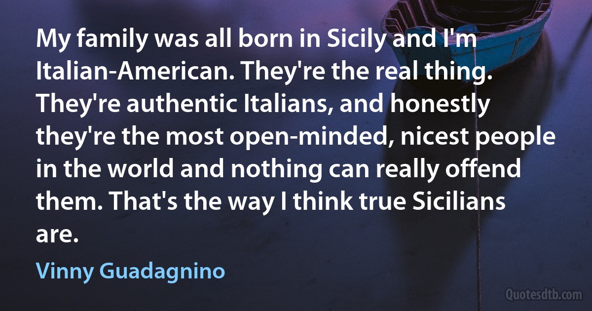 My family was all born in Sicily and I'm Italian-American. They're the real thing. They're authentic Italians, and honestly they're the most open-minded, nicest people in the world and nothing can really offend them. That's the way I think true Sicilians are. (Vinny Guadagnino)