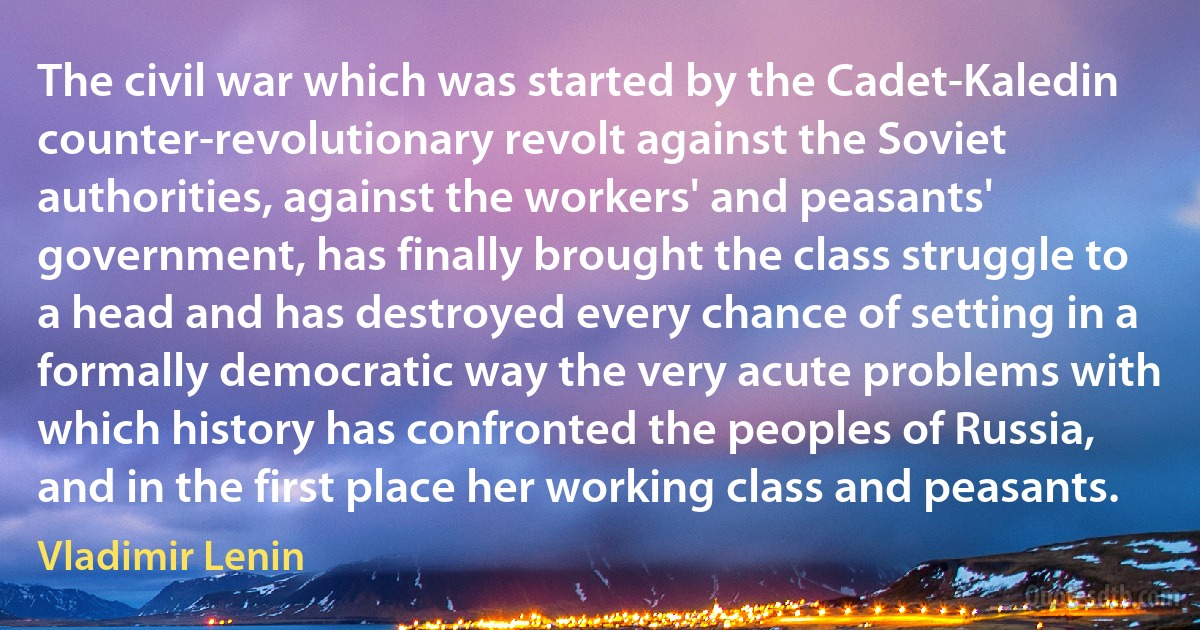 The civil war which was started by the Cadet-Kaledin counter-revolutionary revolt against the Soviet authorities, against the workers' and peasants' government, has finally brought the class struggle to a head and has destroyed every chance of setting in a formally democratic way the very acute problems with which history has confronted the peoples of Russia, and in the first place her working class and peasants. (Vladimir Lenin)