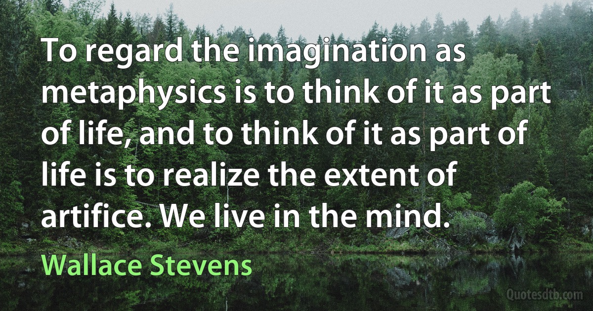 To regard the imagination as metaphysics is to think of it as part of life, and to think of it as part of life is to realize the extent of artifice. We live in the mind. (Wallace Stevens)