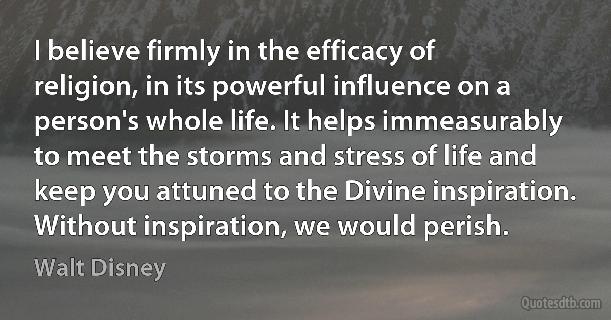 I believe firmly in the efficacy of religion, in its powerful influence on a person's whole life. It helps immeasurably to meet the storms and stress of life and keep you attuned to the Divine inspiration. Without inspiration, we would perish. (Walt Disney)