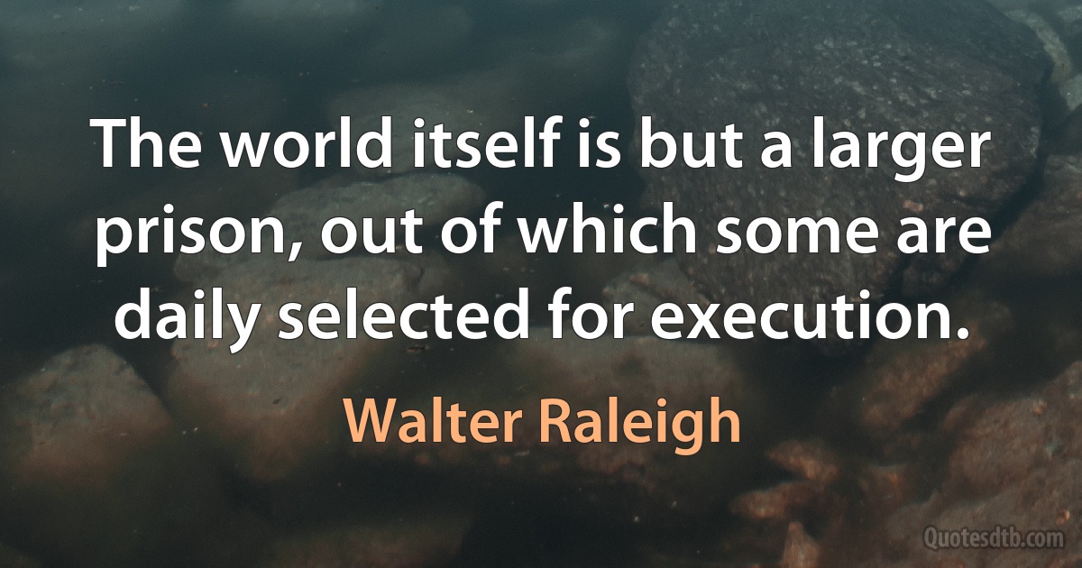 The world itself is but a larger prison, out of which some are daily selected for execution. (Walter Raleigh)