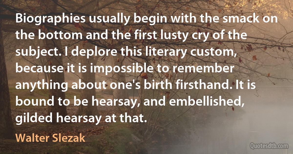 Biographies usually begin with the smack on the bottom and the first lusty cry of the subject. I deplore this literary custom, because it is impossible to remember anything about one's birth firsthand. It is bound to be hearsay, and embellished, gilded hearsay at that. (Walter Slezak)