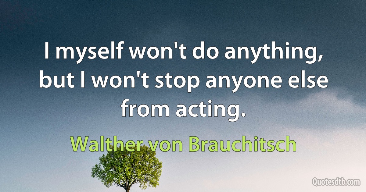 I myself won't do anything, but I won't stop anyone else from acting. (Walther von Brauchitsch)