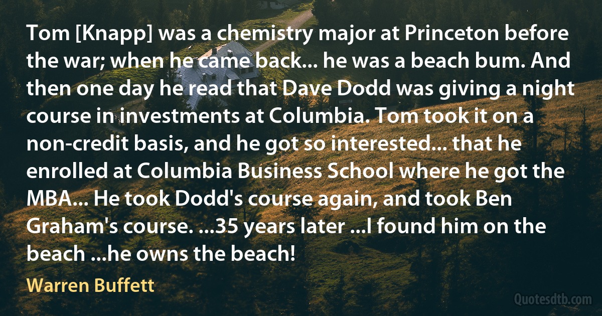 Tom [Knapp] was a chemistry major at Princeton before the war; when he came back... he was a beach bum. And then one day he read that Dave Dodd was giving a night course in investments at Columbia. Tom took it on a non-credit basis, and he got so interested... that he enrolled at Columbia Business School where he got the MBA... He took Dodd's course again, and took Ben Graham's course. ...35 years later ...I found him on the beach ...he owns the beach! (Warren Buffett)