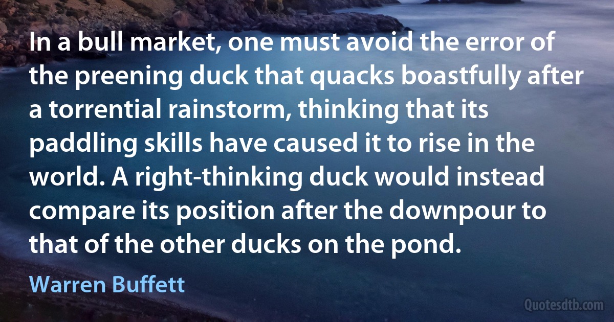 In a bull market, one must avoid the error of the preening duck that quacks boastfully after a torrential rainstorm, thinking that its paddling skills have caused it to rise in the world. A right-thinking duck would instead compare its position after the downpour to that of the other ducks on the pond. (Warren Buffett)