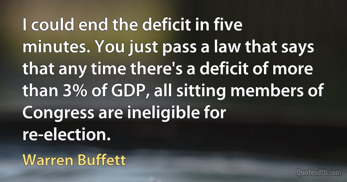 I could end the deficit in five minutes. You just pass a law that says that any time there's a deficit of more than 3% of GDP, all sitting members of Congress are ineligible for re-election. (Warren Buffett)