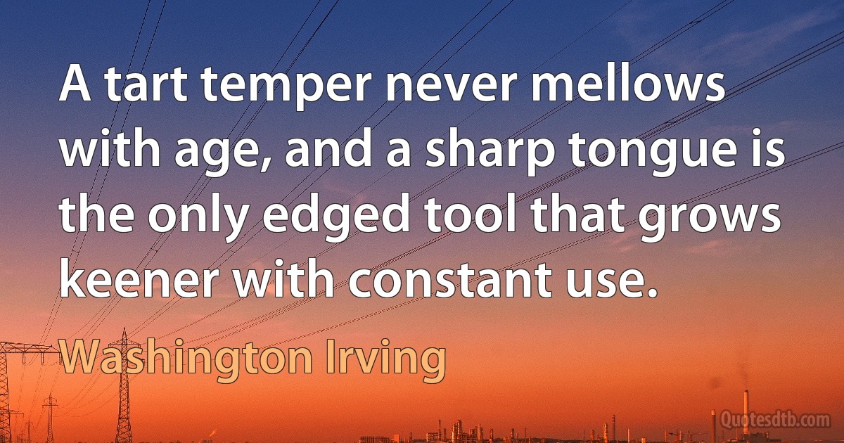 A tart temper never mellows with age, and a sharp tongue is the only edged tool that grows keener with constant use. (Washington Irving)