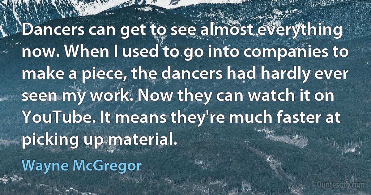 Dancers can get to see almost everything now. When I used to go into companies to make a piece, the dancers had hardly ever seen my work. Now they can watch it on YouTube. It means they're much faster at picking up material. (Wayne McGregor)