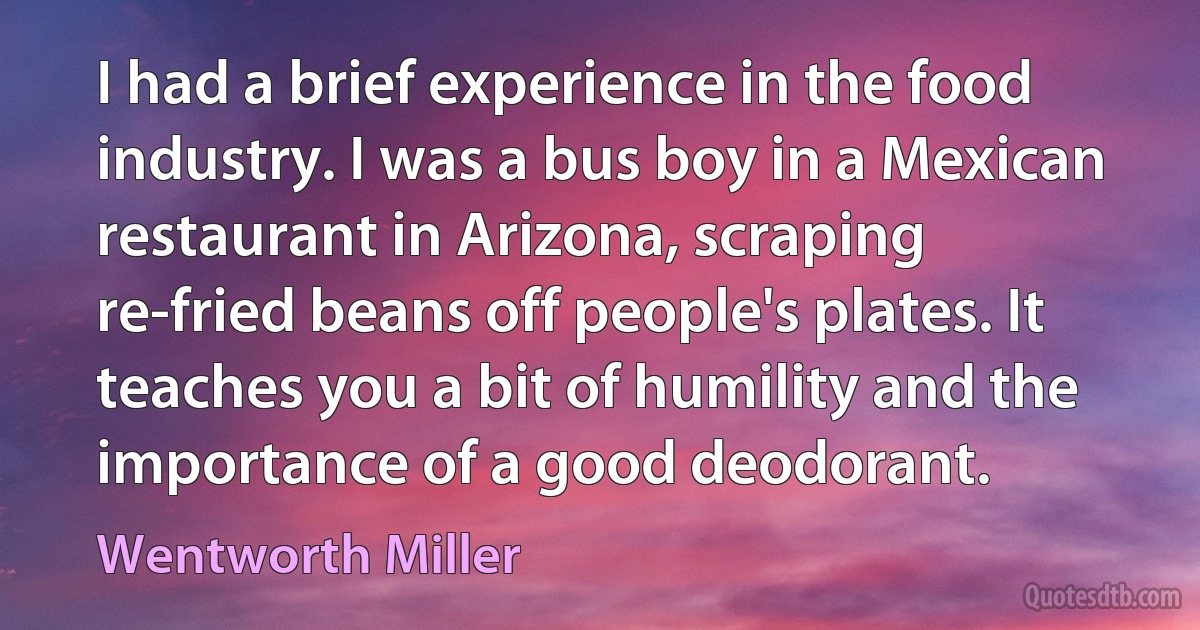 I had a brief experience in the food industry. I was a bus boy in a Mexican restaurant in Arizona, scraping re-fried beans off people's plates. It teaches you a bit of humility and the importance of a good deodorant. (Wentworth Miller)