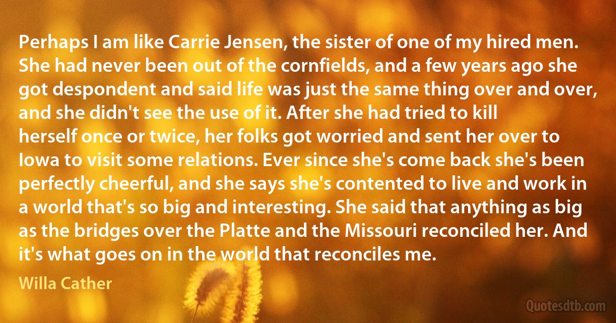 Perhaps I am like Carrie Jensen, the sister of one of my hired men. She had never been out of the cornfields, and a few years ago she got despondent and said life was just the same thing over and over, and she didn't see the use of it. After she had tried to kill herself once or twice, her folks got worried and sent her over to Iowa to visit some relations. Ever since she's come back she's been perfectly cheerful, and she says she's contented to live and work in a world that's so big and interesting. She said that anything as big as the bridges over the Platte and the Missouri reconciled her. And it's what goes on in the world that reconciles me. (Willa Cather)