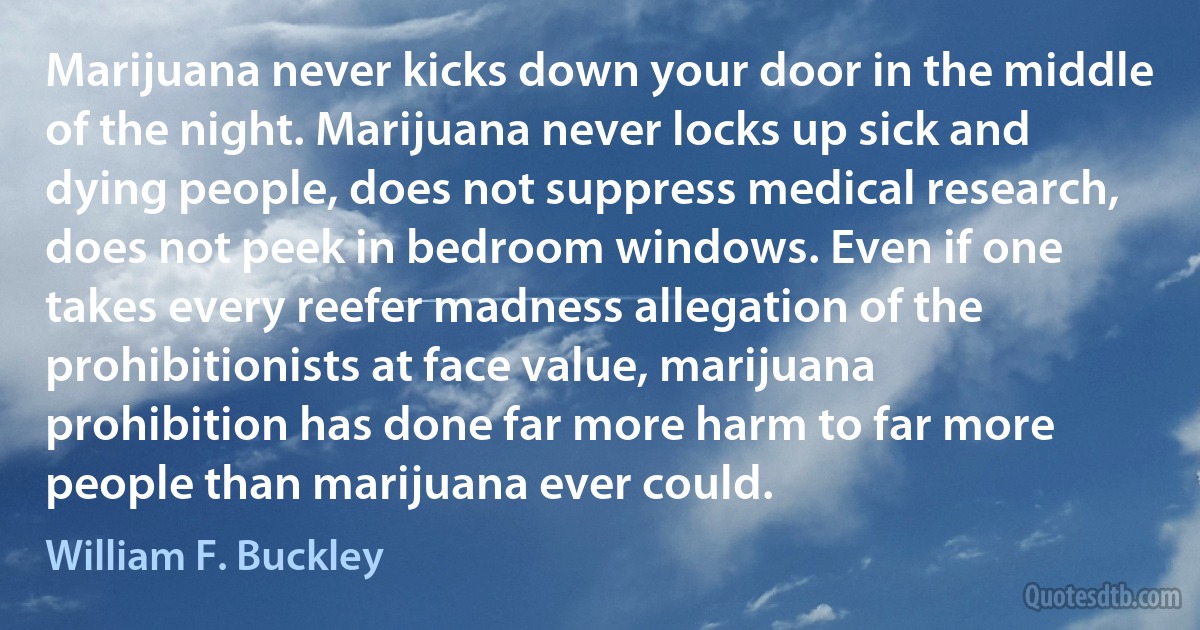 Marijuana never kicks down your door in the middle of the night. Marijuana never locks up sick and dying people, does not suppress medical research, does not peek in bedroom windows. Even if one takes every reefer madness allegation of the prohibitionists at face value, marijuana prohibition has done far more harm to far more people than marijuana ever could. (William F. Buckley)