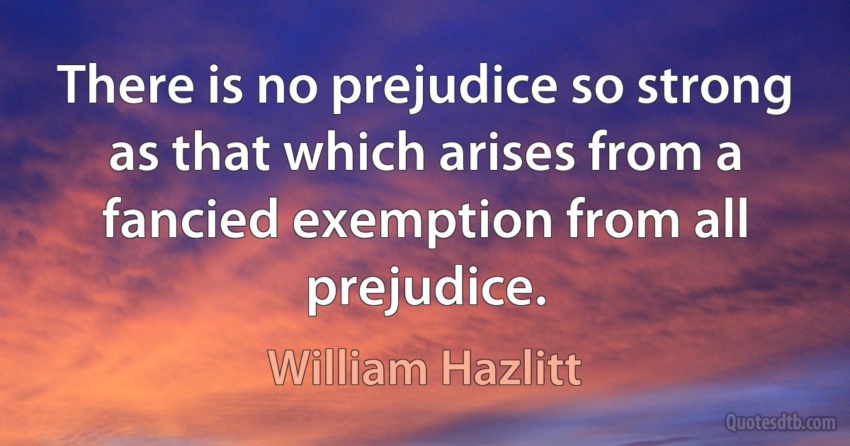 There is no prejudice so strong as that which arises from a fancied exemption from all prejudice. (William Hazlitt)