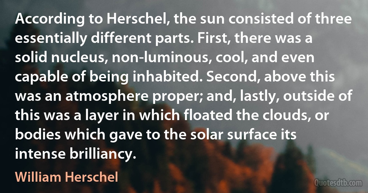 According to Herschel, the sun consisted of three essentially different parts. First, there was a solid nucleus, non-luminous, cool, and even capable of being inhabited. Second, above this was an atmosphere proper; and, lastly, outside of this was a layer in which floated the clouds, or bodies which gave to the solar surface its intense brilliancy. (William Herschel)