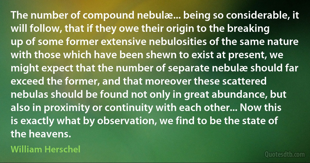 The number of compound nebulæ... being so considerable, it will follow, that if they owe their origin to the breaking up of some former extensive nebulosities of the same nature with those which have been shewn to exist at present, we might expect that the number of separate nebulæ should far exceed the former, and that moreover these scattered nebulas should be found not only in great abundance, but also in proximity or continuity with each other... Now this is exactly what by observation, we find to be the state of the heavens. (William Herschel)