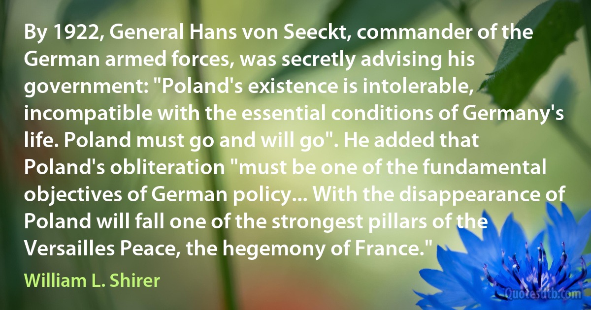 By 1922, General Hans von Seeckt, commander of the German armed forces, was secretly advising his government: "Poland's existence is intolerable, incompatible with the essential conditions of Germany's life. Poland must go and will go". He added that Poland's obliteration "must be one of the fundamental objectives of German policy... With the disappearance of Poland will fall one of the strongest pillars of the Versailles Peace, the hegemony of France." (William L. Shirer)