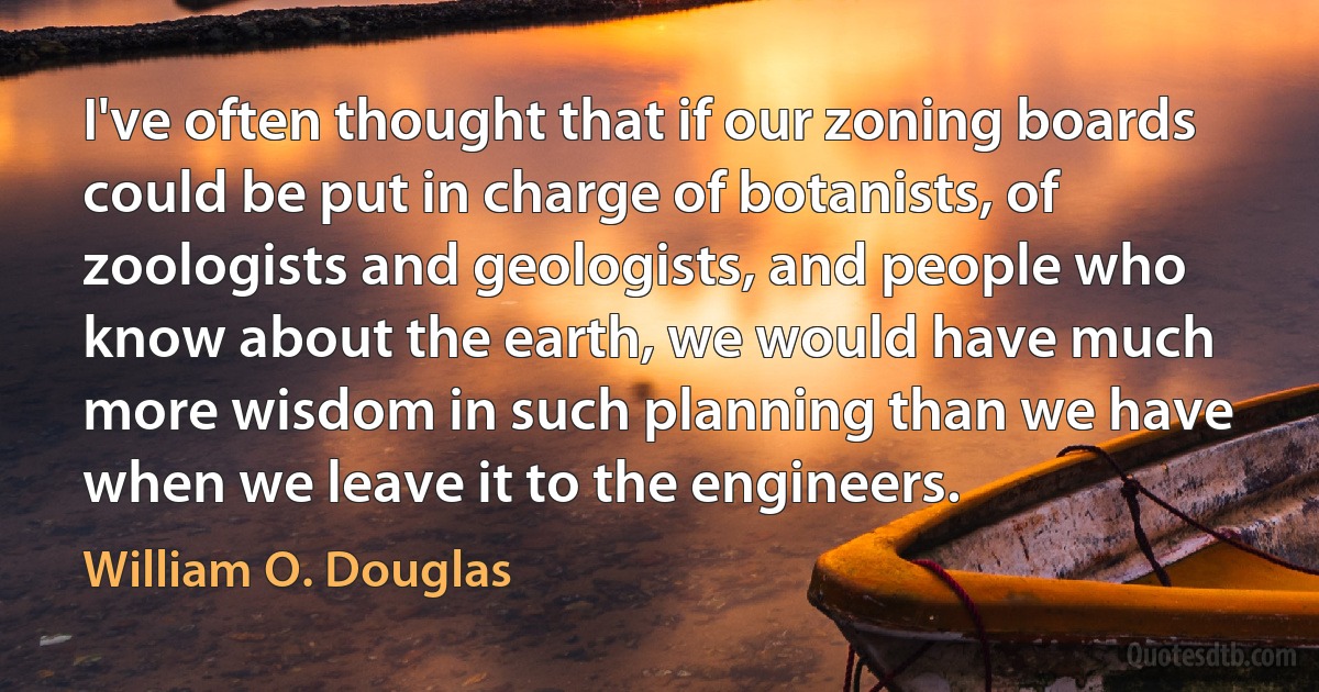 I've often thought that if our zoning boards could be put in charge of botanists, of zoologists and geologists, and people who know about the earth, we would have much more wisdom in such planning than we have when we leave it to the engineers. (William O. Douglas)