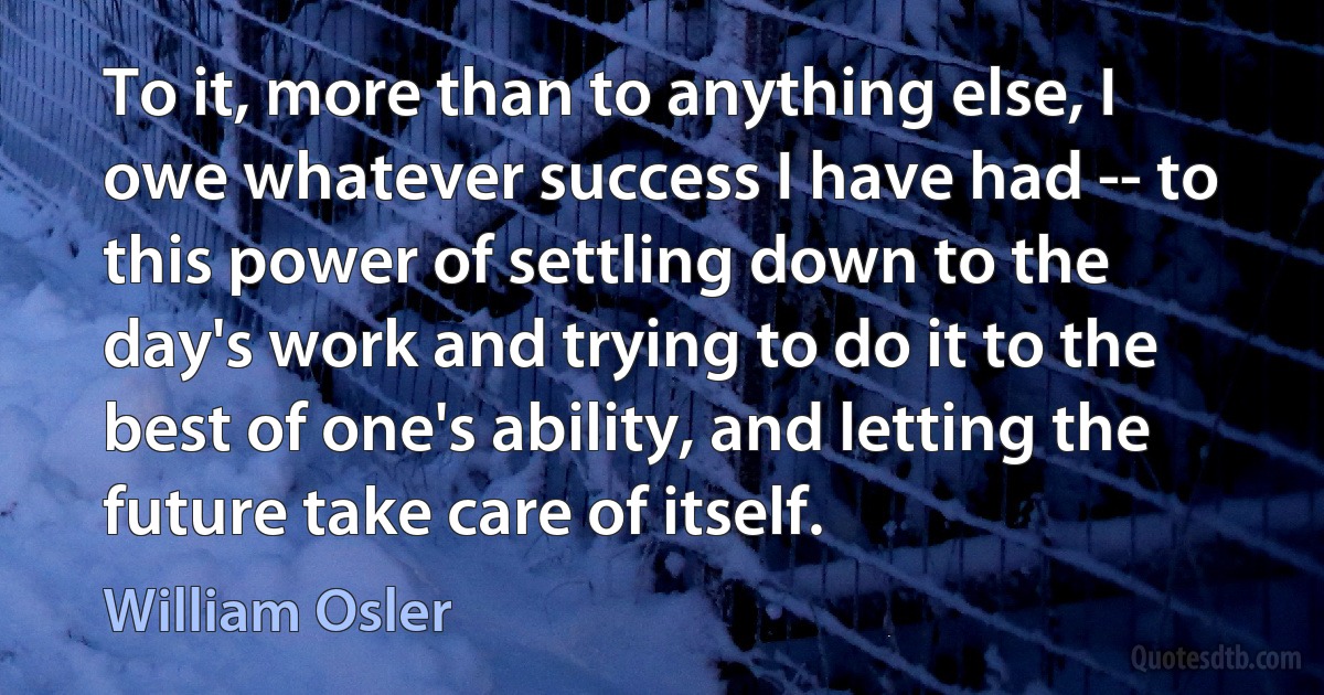 To it, more than to anything else, I owe whatever success I have had -- to this power of settling down to the day's work and trying to do it to the best of one's ability, and letting the future take care of itself. (William Osler)