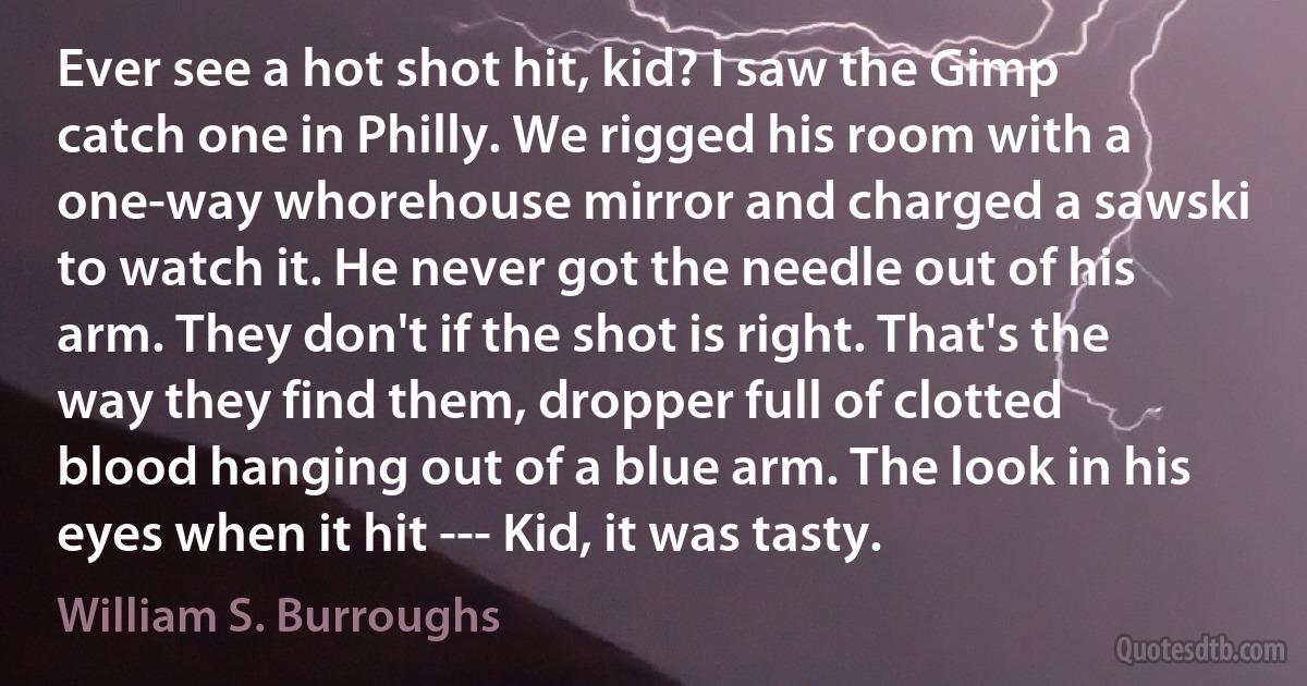 Ever see a hot shot hit, kid? I saw the Gimp catch one in Philly. We rigged his room with a one-way whorehouse mirror and charged a sawski to watch it. He never got the needle out of his arm. They don't if the shot is right. That's the way they find them, dropper full of clotted blood hanging out of a blue arm. The look in his eyes when it hit --- Kid, it was tasty. (William S. Burroughs)