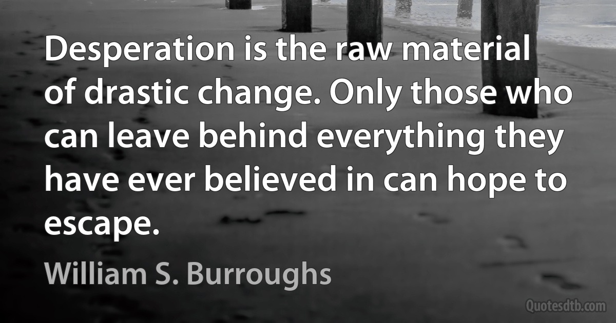 Desperation is the raw material of drastic change. Only those who can leave behind everything they have ever believed in can hope to escape. (William S. Burroughs)