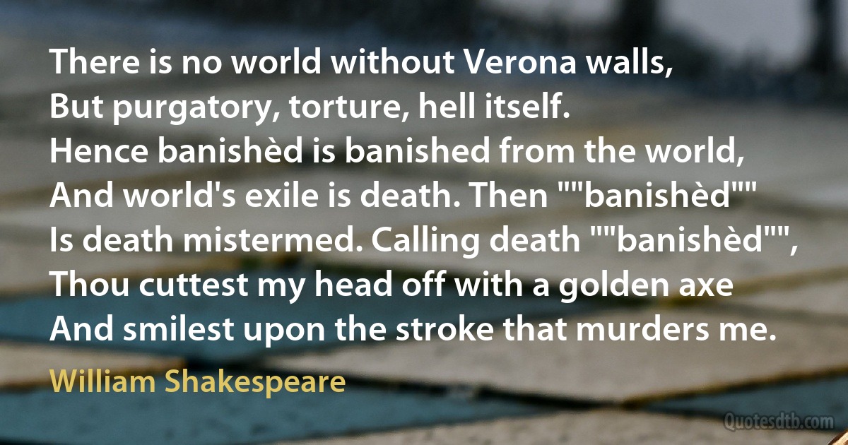 There is no world without Verona walls,
But purgatory, torture, hell itself.
Hence banishèd is banished from the world,
And world's exile is death. Then ""banishèd""
Is death mistermed. Calling death ""banishèd"",
Thou cuttest my head off with a golden axe
And smilest upon the stroke that murders me. (William Shakespeare)