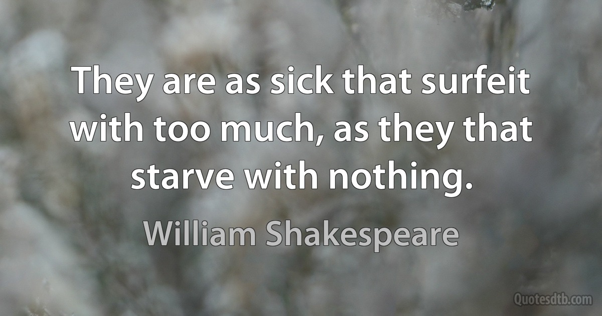 They are as sick that surfeit with too much, as they that starve with nothing. (William Shakespeare)