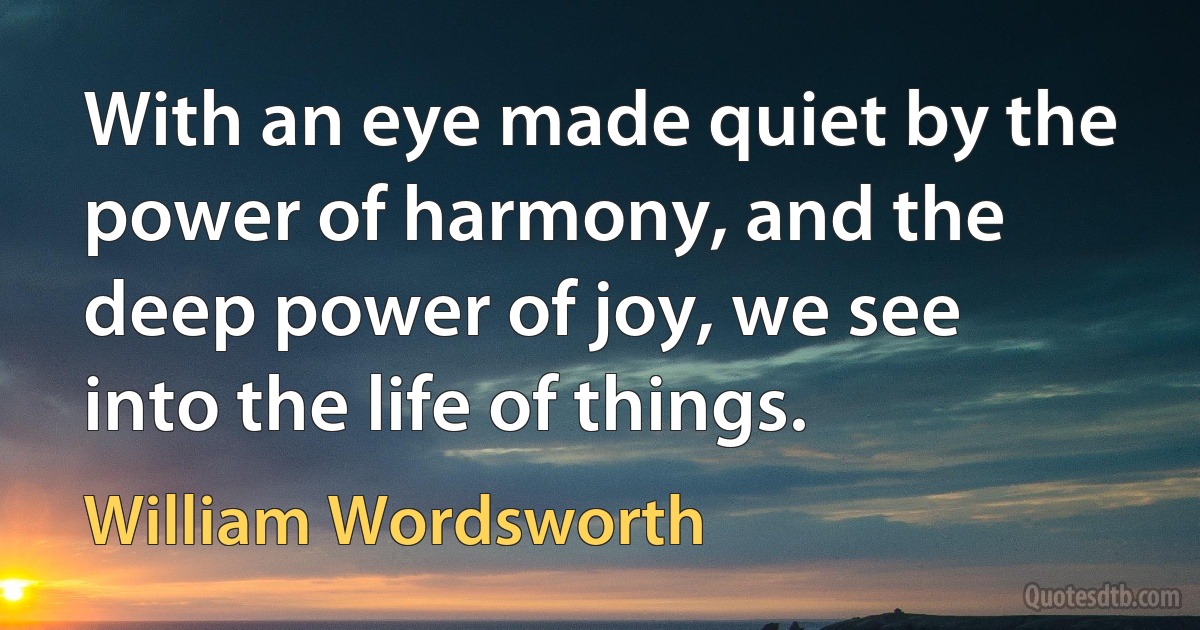 With an eye made quiet by the power of harmony, and the deep power of joy, we see into the life of things. (William Wordsworth)