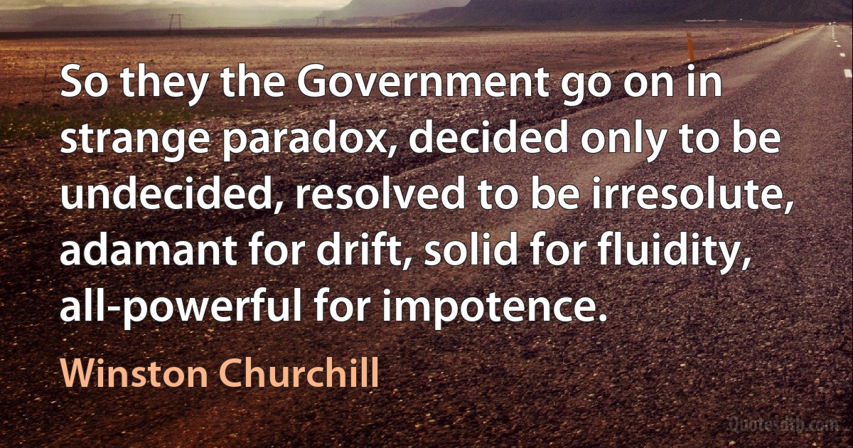 So they the Government go on in strange paradox, decided only to be undecided, resolved to be irresolute, adamant for drift, solid for fluidity, all-powerful for impotence. (Winston Churchill)