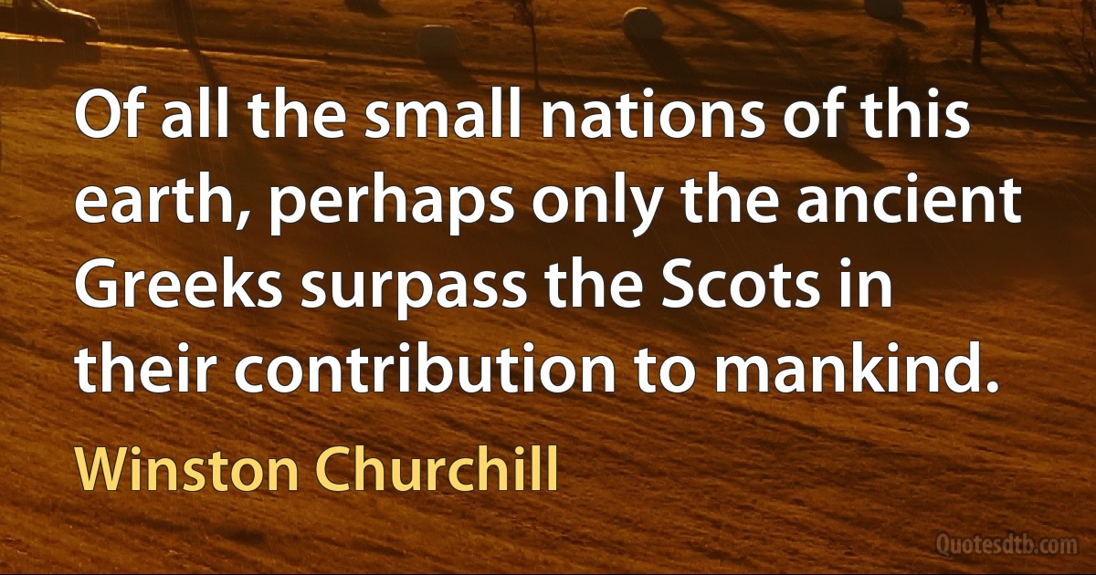 Of all the small nations of this earth, perhaps only the ancient Greeks surpass the Scots in their contribution to mankind. (Winston Churchill)