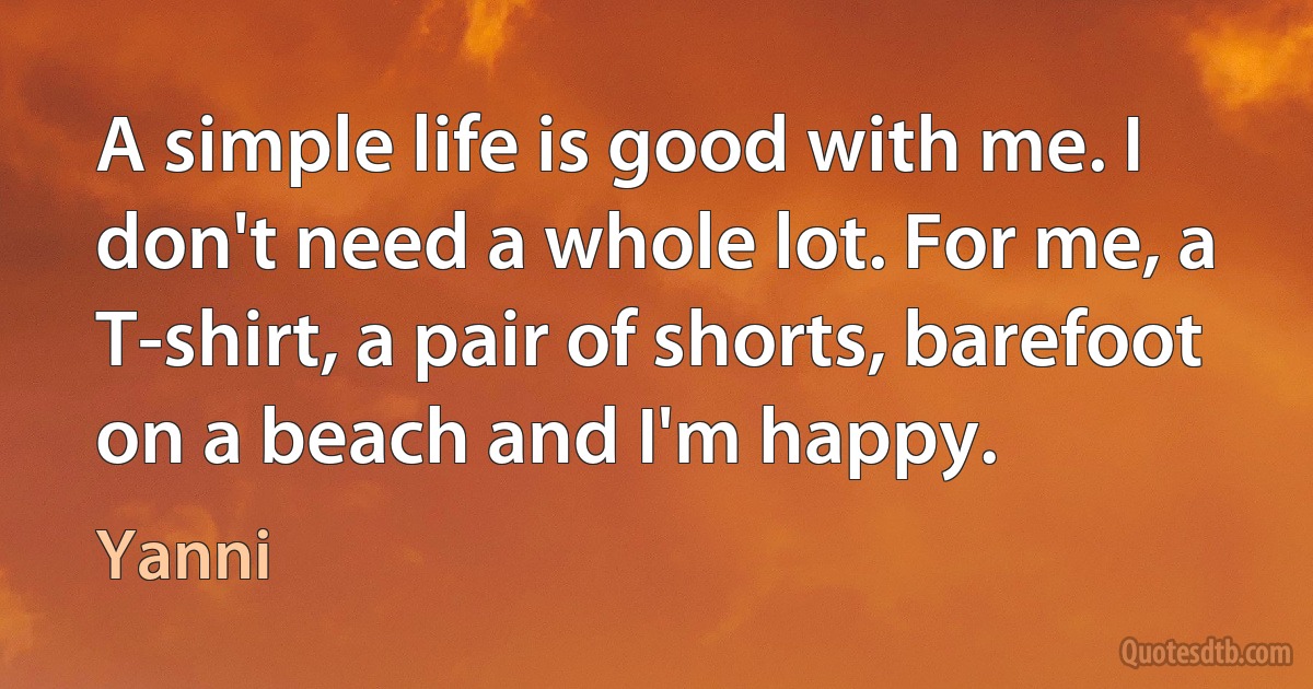 A simple life is good with me. I don't need a whole lot. For me, a T-shirt, a pair of shorts, barefoot on a beach and I'm happy. (Yanni)