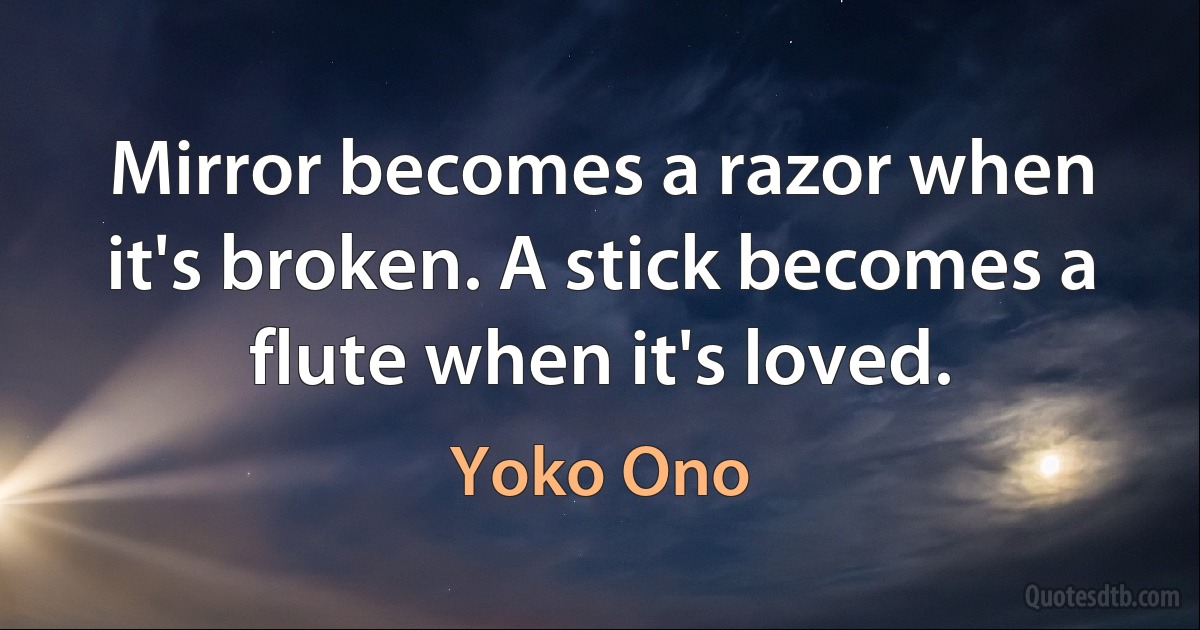 Mirror becomes a razor when it's broken. A stick becomes a flute when it's loved. (Yoko Ono)