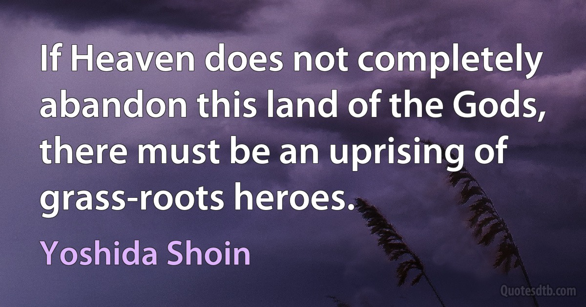 If Heaven does not completely abandon this land of the Gods, there must be an uprising of grass-roots heroes. (Yoshida Shoin)