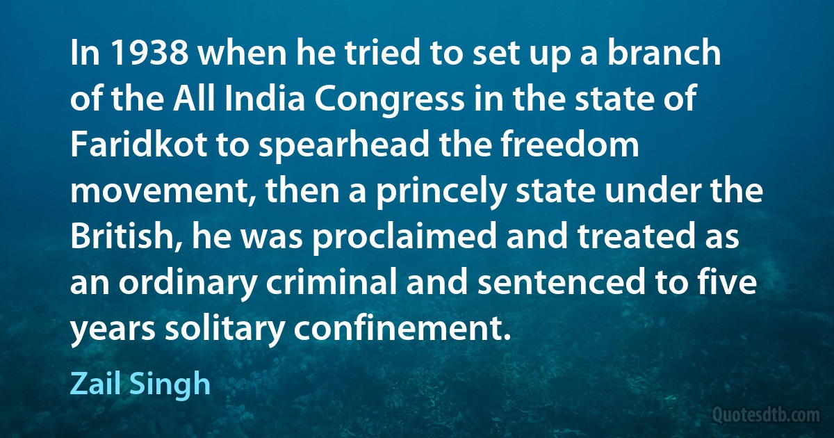 In 1938 when he tried to set up a branch of the All India Congress in the state of Faridkot to spearhead the freedom movement, then a princely state under the British, he was proclaimed and treated as an ordinary criminal and sentenced to five years solitary confinement. (Zail Singh)