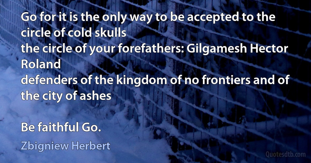 Go for it is the only way to be accepted to the circle of cold skulls
the circle of your forefathers: Gilgamesh Hector Roland
defenders of the kingdom of no frontiers and of the city of ashes

Be faithful Go. (Zbigniew Herbert)