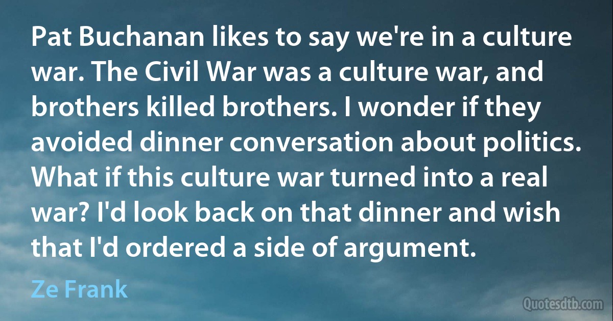 Pat Buchanan likes to say we're in a culture war. The Civil War was a culture war, and brothers killed brothers. I wonder if they avoided dinner conversation about politics. What if this culture war turned into a real war? I'd look back on that dinner and wish that I'd ordered a side of argument. (Ze Frank)