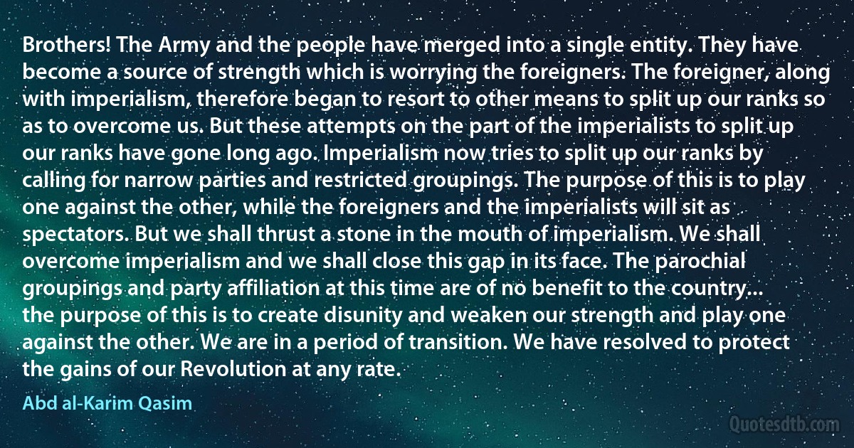 Brothers! The Army and the people have merged into a single entity. They have become a source of strength which is worrying the foreigners. The foreigner, along with imperialism, therefore began to resort to other means to split up our ranks so as to overcome us. But these attempts on the part of the imperialists to split up our ranks have gone long ago. Imperialism now tries to split up our ranks by calling for narrow parties and restricted groupings. The purpose of this is to play one against the other, while the foreigners and the imperialists will sit as spectators. But we shall thrust a stone in the mouth of imperialism. We shall overcome imperialism and we shall close this gap in its face. The parochial groupings and party affiliation at this time are of no benefit to the country... the purpose of this is to create disunity and weaken our strength and play one against the other. We are in a period of transition. We have resolved to protect the gains of our Revolution at any rate. (Abd al-Karim Qasim)