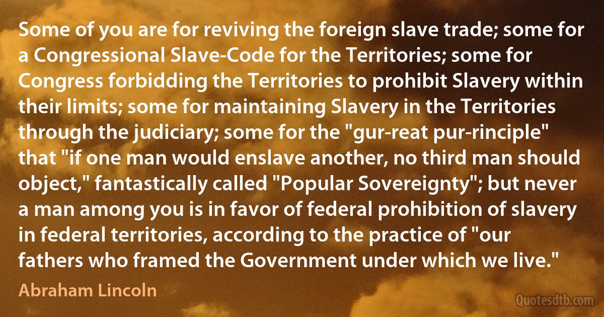 Some of you are for reviving the foreign slave trade; some for a Congressional Slave-Code for the Territories; some for Congress forbidding the Territories to prohibit Slavery within their limits; some for maintaining Slavery in the Territories through the judiciary; some for the "gur-reat pur-rinciple" that "if one man would enslave another, no third man should object," fantastically called "Popular Sovereignty"; but never a man among you is in favor of federal prohibition of slavery in federal territories, according to the practice of "our fathers who framed the Government under which we live." (Abraham Lincoln)